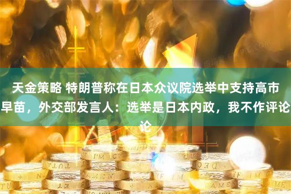 天金策略 特朗普称在日本众议院选举中支持高市早苗，外交部发言人：选举是日本内政，我不作评论