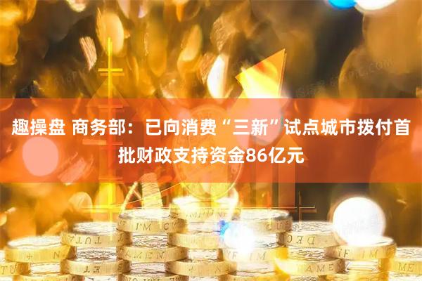 趣操盘 商务部：已向消费“三新”试点城市拨付首批财政支持资金86亿元