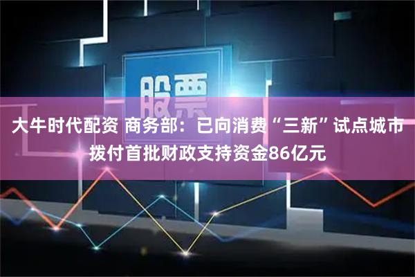 大牛时代配资 商务部：已向消费“三新”试点城市拨付首批财政支持资金86亿元
