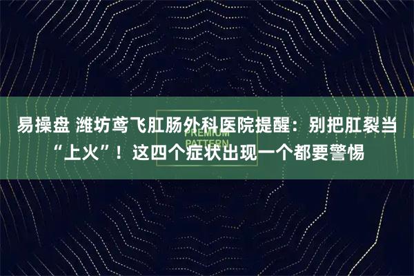 易操盘 潍坊鸢飞肛肠外科医院提醒：别把肛裂当“上火”！这四个症状出现一个都要警惕