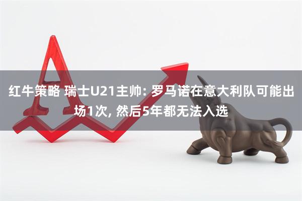 红牛策略 瑞士U21主帅: 罗马诺在意大利队可能出场1次, 然后5年都无法入选