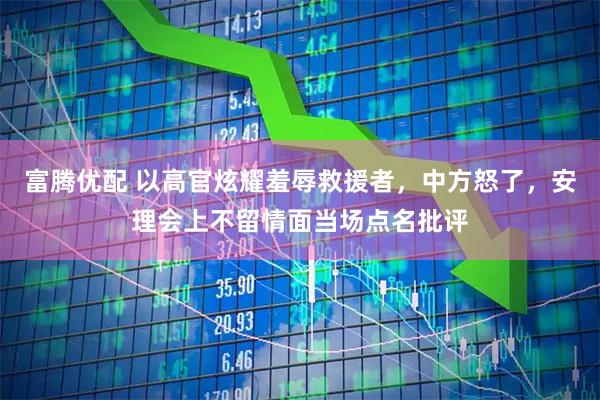 富腾优配 以高官炫耀羞辱救援者，中方怒了，安理会上不留情面当场点名批评