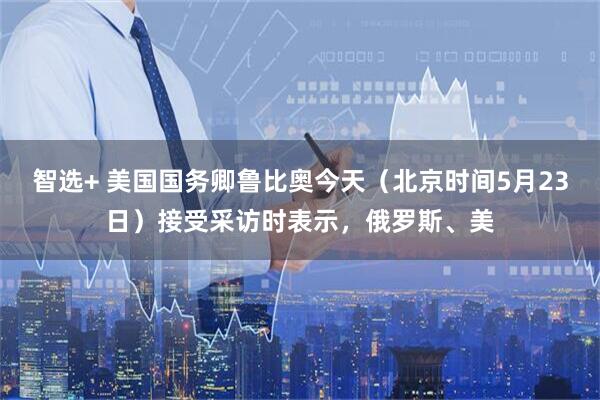 智选+ 美国国务卿鲁比奥今天（北京时间5月23日）接受采访时表示，俄罗斯、美