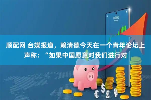顺配网 台媒报道，赖清德今天在一个青年论坛上声称：“如果中国愿意对我们进行对