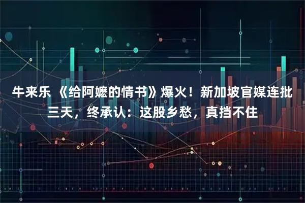 牛来乐 《给阿嬷的情书》爆火！新加坡官媒连批三天，终承认：这股乡愁，真挡不住