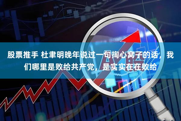 股票推手 杜聿明晚年说过一句掏心窝子的话，我们哪里是败给共产党，是实实在在败给