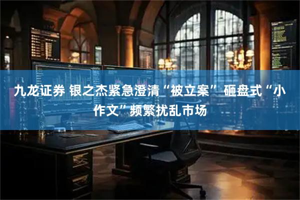 九龙证券 银之杰紧急澄清“被立案” 砸盘式“小作文”频繁扰乱市场