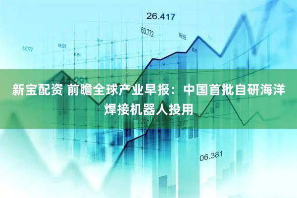 新宝配资 前瞻全球产业早报：中国首批自研海洋焊接机器人投用