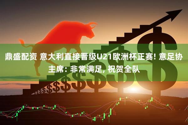 鼎盛配资 意大利直接晋级U21欧洲杯正赛! 意足协主席: 非常满足, 祝贺全队