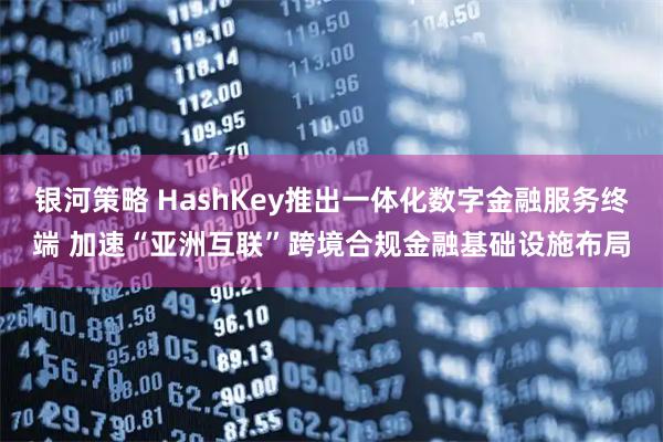 银河策略 HashKey推出一体化数字金融服务终端 加速“亚洲互联”跨境合规金融基础设施布局