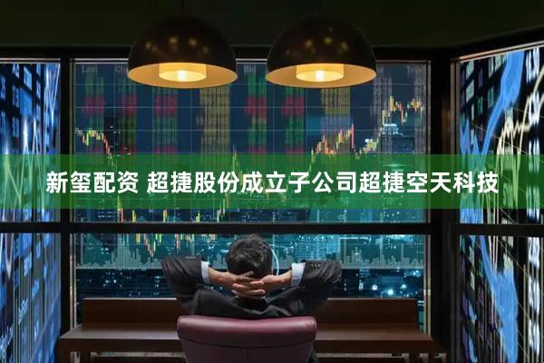 新玺配资 超捷股份成立子公司超捷空天科技