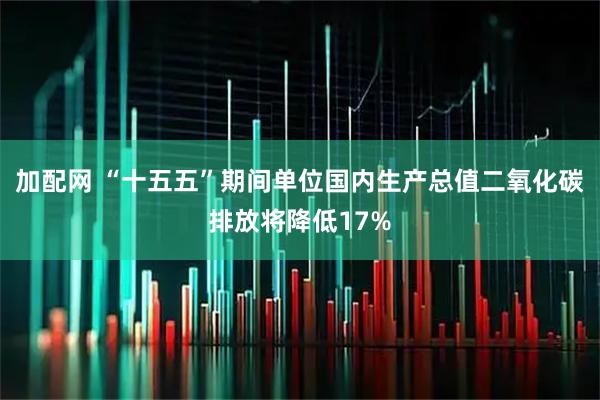 加配网 “十五五”期间单位国内生产总值二氧化碳排放将降低17%