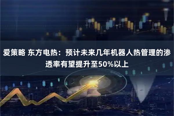 爱策略 东方电热：预计未来几年机器人热管理的渗透率有望提升至50%以上
