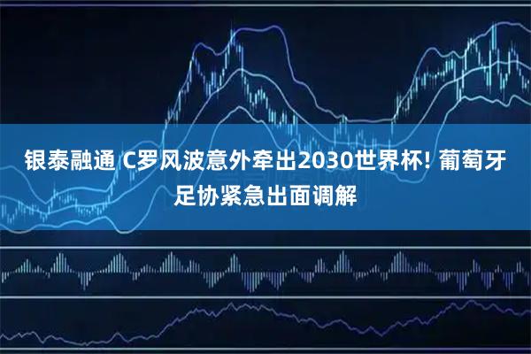 银泰融通 C罗风波意外牵出2030世界杯! 葡萄牙足协紧急出面调解