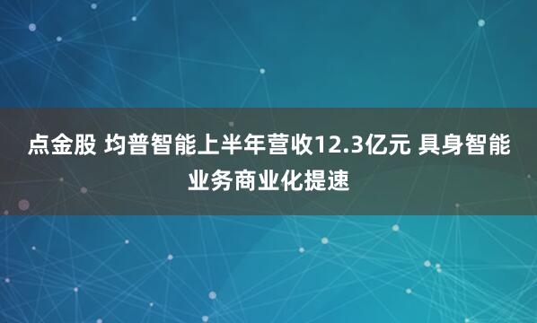 点金股 均普智能上半年营收12.3亿元 具身智能业务商业化提速